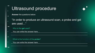 Ultrasound procedure
“In order to produce an ultrasound scan, a probe and gel
are used…”
Why is the gel used?
You can write the answer here…
What is the function of the probe?
You can write the answer here…
Answer the questions below:
 