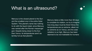 What is an ultrasound?
Mercury takes a little more than 58 days
to complete its rotation, so try to imagine
how long days must be there! Since the
temperatures are so extreme, albeit not
as extreme as on Venus, and the solar
radiation is so high, Mercury has been
deemed to be non-habitable for humans
Mercury is the closest planet to the Sun
and the smallest one in the entire Solar
System. This planet's name has nothing
to do with the liquid metal, since Mercury
was named after the Roman messenger
god. Despite being closer to the Sun
than Venus, its temperatures aren't as
terribly hot as that planet's
 
