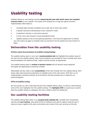 Usability testing
Usability testing (or user testing) involves measuring the ease with which users can complete
common tasks on your website. The results of the analysis are a huge eye-opener and their
implementation often leads to:
 Increased sales and task completion and a high rate of return site visitors
 A greatly improved understanding of your customers' needs
 A significant reduction in call centre enquiries
 A much more user-focused in-house development team
 Usability testing is truly an eye-opening experience. You'll have the opportunity to witness
your site visitors struggle to complete what you perceive to be the easiest and most intuitive of
tasks.
Deliverables from the usability testing
Written report & presentation of usability testing findings
The usability testing report is very much recommendation-led and highlights the problem areas of
the site from the usability testing. Clear recommendations are provided for how to remedy each issue.
Recommendations are defined as high, medium and low priority, as appropriate.
The usability testing report is written in layman's terms with all relevant issues explained
thoroughly and appropriate screenshots included.
Webcredible will also make a short presentation of the main findings from the usability testing. We'll
shows video clips during the presentation to highlight some of the main points. We'll then run an
implementation workshop whereby we all brainstorm the best possible way to implement our
recommendations.
DVDs of usability testing
We can provide you with a DVD featuring all of the usability testing videos, as well as a DVD showing
some of the main highlights from the usability testing. The highlights DVD is a great way to quickly
show the usability testing to colleagues who were unable to watch the testing live.
Our usability testing facilities
The usability testing takes place in our purpose-built usability lab, complete with microphones,
cameras and eye tracking. Using state-of-the-art software we're able to capture what the user is
doing on-screen, together with audio commentary and a video of the user carrying out the test.
 