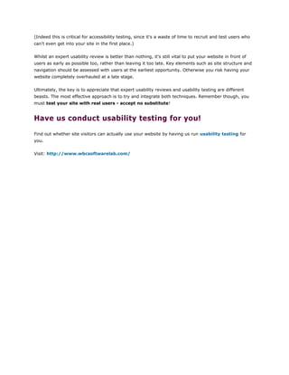 (Indeed this is critical for accessibility testing, since it's a waste of time to recruit and test users who
can't even get into your site in the first place.)
Whilst an expert usability review is better than nothing, it's still vital to put your website in front of
users as early as possible too, rather than leaving it too late. Key elements such as site structure and
navigation should be assessed with users at the earliest opportunity. Otherwise you risk having your
website completely overhauled at a late stage.
Ultimately, the key is to appreciate that expert usability reviews and usability testing are different
beasts. The most effective approach is to try and integrate both techniques. Remember though, you
must test your site with real users - accept no substitute!
Have us conduct usability testing for you!
Find out whether site visitors can actually use your website by having us run usability testing for
you.
Visit: http://www.wbcsoftwarelab.com/
 