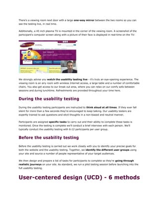 There's a viewing room next door with a large one-way mirror between the two rooms so you can
see the testing live, in real time.
Additionally, a 45 inch plasma TV is mounted in the corner of the viewing room. A screenshot of the
participant's computer screen along with a picture of their face is displayed in real-time on the TV:
We strongly advise you watch the usability testing live - it's truly an eye-opening experience. The
viewing room is an airy room with wireless Internet access, a large table and a number of comfortable
chairs. You also get access to our break out area, where you can relax on our comfy sofa between
sessions and during lunchtime. Refreshments are provided throughout your time here.
During the usability testing
During the usability testing participants are instructed to think aloud at all times. If they ever fall
silent for more than a few seconds they're encouraged to keep talking. Our usability testers are
expertly trained to ask questions and elicit thoughts in a non-biased and neutral manner.
Participants are assigned specific tasks to carry out and their ability to complete these tasks is
monitored. Once the testing is complete we'll conduct a brief interview with each person. We'll
typically conduct the usability testing with 6-12 participants per user group.
Before the usability testing
Before the usability testing is carried out we work closely with you to identify your precise goals for
both the website and the usability testing. Together, we identify the different user groups using
your site and source a number of people representative of your target audiences.
We then design and prepare a list of tasks for participants to complete so they're going through
realistic journeys on your site. As standard, we run a pilot testing session before launching into the
full usability testing.
User-centered design (UCD) - 6 methods
 