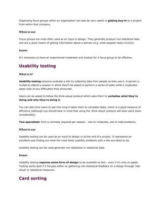 Organising focus groups within an organisation can also be very useful in getting buy-in to a project
from within that company.
When to use
Focus groups are most often used as an input to design. They generally produce non-statistical data
and are a good means of getting information about a domain (e.g. what peoples' tasks involve).
Issues
It's necessary to have an experienced moderator and analyst for a focus group to be effective.
Usability testing
What is it?
Usability testing sessions evaluate a site by collecting data from people as they use it. A person is
invited to attend a session in which they'll be asked to perform a series of tasks while a moderator
takes note of any difficulties they encounter.
Users can be asked to follow the think-aloud protocol which asks them to verbalise what they're
doing and why they're doing it.
You can also time users to see how long it takes them to complete tasks, which is a good measure of
efficiency (although you should bear in mind that using the 'think aloud' protocol will slow users down
considerably).
Two specialists' time is normally required per session - one to moderate, one to note problems.
When to use
Usability testing can be used as an input to design or at the end of a project. It represents an
excellent way finding out what the most likely usability problems with a site are likely to be.
Usability testing can be used generate non-statistical or statistical data.
Issues
Usability testing requires some form of design to be available to test - even if it's only on paper.
Testing works best if it focuses either on gathering non-statistical feedback on a design through 'talk
aloud' or statistical measures.
Card sorting
 