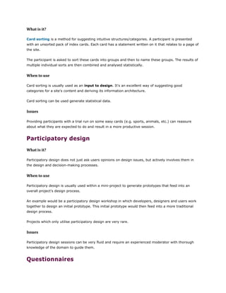 What is it?
Card sorting is a method for suggesting intuitive structures/categories. A participant is presented
with an unsorted pack of index cards. Each card has a statement written on it that relates to a page of
the site.
The participant is asked to sort these cards into groups and then to name these groups. The results of
multiple individual sorts are then combined and analysed statistically.
When to use
Card sorting is usually used as an input to design. It's an excellent way of suggesting good
categories for a site's content and deriving its information architecture.
Card sorting can be used generate statistical data.
Issues
Providing participants with a trial run on some easy cards (e.g. sports, animals, etc.) can reassure
about what they are expected to do and result in a more productive session.
Participatory design
What is it?
Participatory design does not just ask users opinions on design issues, but actively involves them in
the design and decision-making processes.
When to use
Participatory design is usually used within a mini-project to generate prototypes that feed into an
overall project's design process.
An example would be a participatory design workshop in which developers, designers and users work
together to design an initial prototype. This initial prototype would then feed into a more traditional
design process.
Projects which only utilise participatory design are very rare.
Issues
Participatory design sessions can be very fluid and require an experienced moderator with thorough
knowledge of the domain to guide them.
Questionnaires
 