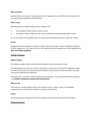 What are they?
Questionnaires are a means of asking users for their responses to a pre-defined set of questions and
are a good way of generating statistical data.
When to use
Questionnaires are usually employed when a design team:
 Can only gain remote access to users of a site
 Is seeking a larger sample size than can be realistically achieved through direct contact
It is for this reason that questionnaires are usually administered through post or electronic means.
Issues
Questionnaires allow statistical analysis of results, which can increase a study's credibility through its
scientific appearance. This makes it all the more important that the questionnaire is well-designed and
asks non-biased questions.
Interviews
What are they?
An interview usually involves one interviewer speaking to one participant at a time.
The advantages of an interview are that a participant's unique point of view can be explored in detail.
It is also the case that any misunderstandings between the interviewer and the participant are likely
to be quickly identified and addressed.
The output of an interview is almost exclusively non-statistical - it's critical that reports of interviews
are carefully analysed by experienced practitioners.
When to use
Interviews are usually employed early in the design process in order to gain a more detailed
understanding of a domain/area of activity or specific requirements.
Issues
Interviewing places a high premium on the experience and skill of the interviewer and analyst.
Conclusion
 