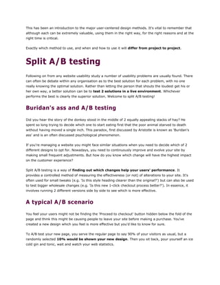 This has been an introduction to the major user-centered design methods. It's vital to remember that
although each can be extremely valuable, using them in the right way, for the right reasons and at the
right time is critical.
Exactly which method to use, and when and how to use it will differ from project to project.
Split A/B testing
Following on from any website usability study a number of usability problems are usually found. There
can often be debate within any organisation as to the best solution for each problem, with no one
really knowing the optimal solution. Rather than letting the person that shouts the loudest get his or
her own way, a better solution can be to test 2 solutions in a live environment. Whichever
performs the best is clearly the superior solution. Welcome to split A/B testing!
Buridan's ass and A/B testing
Did you hear the story of the donkey stood in the middle of 2 equally appealing stacks of hay? He
spent so long trying to decide which one to start eating first that the poor animal starved to death
without having moved a single inch. This paradox, first discussed by Aristotle is known as 'Buridan's
ass' and is an often discussed psychological phenomenon.
If you're managing a website you might face similar situations when you need to decide which of 2
different designs to opt for. Nowadays, you need to continuously improve and evolve your site by
making small frequent adjustments. But how do you know which change will have the highest impact
on the customer experience?
Split A/B testing is a way of finding out which changes help your users' performance. It
provides a controlled method of measuring the effectiveness (or not) of alterations to your site. It's
often used for small tweaks (e.g. 'Is this style heading clearer than the original?') but can also be used
to test bigger wholesale changes (e.g. 'Is this new 1-click checkout process better?'). In essence, it
involves running 2 different versions side by side to see which is more effective.
A typical A/B scenario
You feel your users might not be finding the 'Proceed to checkout' button hidden below the fold of the
page and think this might be causing people to leave your site before making a purchase. You've
created a new design which you feel is more effective but you'd like to know for sure.
To A/B test your new page, you serve the regular page to say 90% of your visitors as usual, but a
randomly selected 10% would be shown your new design. Then you sit back, pour yourself an ice
cold gin and tonic, wait and watch your web statistics.
 