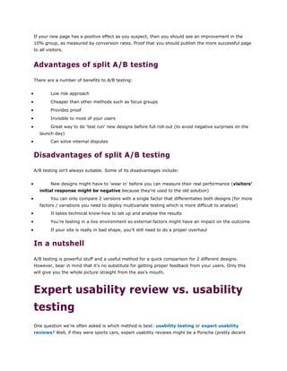 If your new page has a positive effect as you suspect, then you should see an improvement in the
10% group, as measured by conversion rates. Proof that you should publish the more successful page
to all visitors.
Advantages of split A/B testing
There are a number of benefits to A/B testing:
 Low risk approach
 Cheaper than other methods such as focus groups
 Provides proof
 Invisible to most of your users
 Great way to do 'test run' new designs before full roll-out (to avoid negative surprises on the
launch day)
 Can solve internal disputes
Disadvantages of split A/B testing
A/B testing isn't always suitable. Some of its disadvantages include:
 New designs might have to 'wear in' before you can measure their real performance (visitors'
initial response might be negative because they're used to the old solution)
 You can only compare 2 versions with a single factor that differentiates both designs (for more
factors / variations you need to deploy multivariate testing which is more difficult to analyse)
 It takes technical know-how to set up and analyse the results
 You're testing in a live environment so external factors might have an impact on the outcome
 If your site is really in bad shape, you'll still need to do a proper overhaul
In a nutshell
A/B testing is powerful stuff and a useful method for a quick comparison for 2 different designs.
However, bear in mind that it's no substitute for getting proper feedback from your users. Only this
will give you the whole picture straight from the ass's mouth.
Expert usability review vs. usability
testing
One question we're often asked is which method is best: usability testing or expert usability
reviews? Well, if they were sports cars, expert usability reviews might be a Porsche (pretty decent
 
