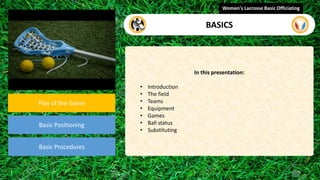 video
Play of the Game
Basic Positioning
Basic Procedures
In this presentation:
• Introduction
• The field
• Teams
• Equipment
• Games
• Ball status
• Substituting
Women's Lacrosse Basic Officiating
BASICS
 