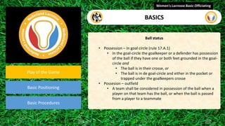 video
Play of the Game
Basic Positioning
Basic Procedures
Ball status
• Possession – In goal circle (rule 17.A.1)
• In the goal-circle the goalkeeper or a defender has possession
of the ball if they have one or both feet grounded in the goal-
circle and
• The ball is in their crosse, or
• The ball is in de goal-circle and either in the pocket or
trapped under the goalkeepers crosse
• Possesion – outfield
• A team shall be considered in possession of the ball when a
player on that team has the ball, or when the ball is passed
from a player to a teammate
Women's Lacrosse Basic Officiating
BASICS
 