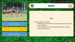 video
Play of the Game
Basic Positioning
Basic Procedures
Draw
• Positioning after the draw:
• Depending on which teams wins the draw, play will move to
one of the goals
• If the ball goes out of bounds before possession is called,
a throw will be set up
Women's Lacrosse Basic Officiating
BASICS
 
