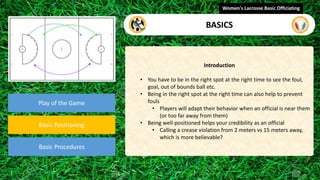 Play of the Game
Basic Positioning
Basic Procedures
Introduction
• You have to be in the right spot at the right time to see the foul,
goal, out of bounds ball etc.
• Being in the right spot at the right time can also help to prevent
fouls
• Players will adapt their behavior when an official is near them
(or too far away from them)
• Being well-positioned helps your credibility as an official
• Calling a crease violation from 2 meters vs 15 meters away,
which is more believable?
Women's Lacrosse Basic Officiating
BASICS
 
