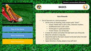 video
Play of the Game
Basic Positioning
Basic Procedures
Out of bounds
• Out of bounds on a shot procedure:
• At the time of shooting, lead umpire yells “shot!”
• A bad / failed shot is still a shot, intention matters
• A deflected shot is still a shot
• If shot goes in: goal procedure
• If shot misses: out of bounds
• A looks for where and when the ball went out of bounds
• Blow the whistle to stop play
• Award the ball to the team closest to the ball when the ball
went out of bounds
• Signal direction of play, players may self-start
Women's Lacrosse Basic Officiating
BASICS
 