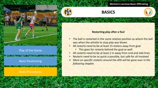 video
Play of the Game
Basic Positioning
Basic Procedures
Restarting play after a foul
• The ball is restarted in the same relative position as where the ball
was when the whistle to stop play was blown
• All restarts need to be at least 15 meters away from goal
• This goes for restarts behind the goal as well
• All restarts need to be at least 2 m away from end and side lines
• Restarts need to be as quick a possible, but safe for all involved
• More on specific restarts around the AFA will be gone over in the
following chapter.
Women's Lacrosse Basic Officiating
BASICS
 