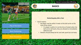 video
Play of the Game
Basic Positioning
Basic Procedures
Restarting play after a foul
• Quick restarts:
• No player may be within 4 meter of the ball carrier at the
time of the restart
• If a player is within 4 m at the time of restart when the
ball carrier self starts, they are allowed to immediately
defend to ball
• Restarts should always be fair and safe; quick but not hasty
Women's Lacrosse Basic Officiating
BASICS
 