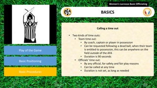 video
Play of the Game
Basic Positioning
Basic Procedures
Calling a time out
• Two kinds of time outs:
• Team time out:
• By coach, captain or player in possession
• Can be requested following a dead ball, when their team
is entitled to possession, this can be anywhere on the
field outside of the AFA
• Duration is 90 seconds
• Officials’ time out:
• By any official, for safety and fair play reasons
• Can be called at any time
• Duration is not set, as long as needed
Women's Lacrosse Basic Officiating
BASICS
 