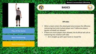 Play of the Game
Basic Positioning
Basic Procedures
Off-sides
• When a team enters the attack goal area (crosses the offensive
restraining line) only 6 attack player and 7 defensive players
(goalie included) are allowed
• If there are more players than allowed, the B official will call an
restraining line violation (off-side)
• Arm straight up with open hand or closed fist
Women's Lacrosse Basic Officiating
BASICS
video
 