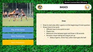 video
Play of the Game
Basic Positioning
Basic Procedures
Draw
• Draw to start play after a goal or at the beginning of most quarters
• Draws have to be quick
• Officials have to be quick to start
• Players too
• Maximum time between goal and Draw is 30 seconds
• Penalize a team taking too long to set up
• Delay of game, minor foul, other team gets the ball
Women's Lacrosse Basic Officiating
BASICS
 
