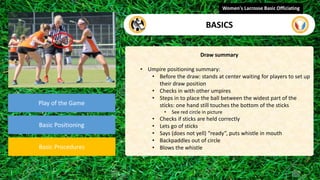 Play of the Game
Basic Positioning
Basic Procedures
Draw summary
• Umpire positioning summary:
• Before the draw: stands at center waiting for players to set up
their draw position
• Checks in with other umpires
• Steps in to place the ball between the widest part of the
sticks: one hand still touches the bottom of the sticks
• See red circle in picture
• Checks if sticks are held correctly
• Lets go of sticks
• Says (does not yell) “ready”, puts whistle in mouth
• Backpaddles out of circle
• Blows the whistle
Women's Lacrosse Basic Officiating
BASICS
 