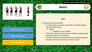 Play of the Game
Basic Positioning
Basic Procedures
Draw
• Procedure after draw whistle:
• If a player gains possession of the ball, all on field umpires
signal and call release
• Signal:
• Straight arm one rotation
• If the ball crosses the restraining line before any player gains
posession, signal and call release
• If the ball crosses a boundary line before any player touches
the ball, a throw is set up by the nearest umpire
Women's Lacrosse Basic Officiating
BASICS
 
