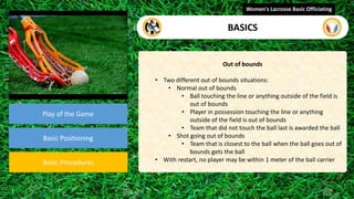 video
Play of the Game
Basic Positioning
Basic Procedures
Out of bounds
• Two different out of bounds situations:
• Normal out of bounds
• Ball touching the line or anything outside of the field is
out of bounds
• Player in possession touching the line or anything
outside of the field is out of bounds
• Team that did not touch the ball last is awarded the ball
• Shot going out of bounds
• Team that is closest to the ball when the ball goes out of
bounds gets the ball
• With restart, no player may be within 1 meter of the ball carrier
Women's Lacrosse Basic Officiating
BASICS
 
