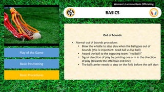 video
Play of the Game
Basic Positioning
Basic Procedures
Out of bounds
• Normal out of bounds procedure:
• Blow the whistle to stop play when the ball goes out of
bounds (this is important: dead ball vs live ball)
• Award the ball to the opposing team: “red ball!”
• Signal direction of play by pointing one arm in the direction
of play (towards the offensive end line)
• The ball carrier needs to step on the field before the self start
Women's Lacrosse Basic Officiating
BASICS
 