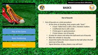 video
Play of the Game
Basic Positioning
Basic Procedures
Out of bounds
• Out of bounds on a shot procedure:
• At the time of shooting, lead umpire yells “shot!”
• A bad / failed shot is still a shot, intention matters
• A deflected shot is still a shot
• If shot goes in: goal procedure
• If shot misses: out of bounds
• A looks for where and when the ball went out of bounds
• Blow the whistle to stop play
• Award the ball to the team closest to the ball when the ball
went out of bounds
• Signal direction of play, players may self-start
Women's Lacrosse Basic Officiating
BASICS
 