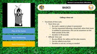 video
Play of the Game
Basic Positioning
Basic Procedures
Calling a time out
• Two kinds of time outs:
• Team time out:
• By coach, captain or player in possession
• Can be requested following a dead ball, when their team
is entitled to possession, this can be anywhere on the
field outside of the AFA
• Duration is 90 seconds
• Officials’ time out:
• By any official, for safety and fair play reasons
• Can be called at any time
• Duration is not set, as long as needed
Women's Lacrosse Basic Officiating
BASICS
 