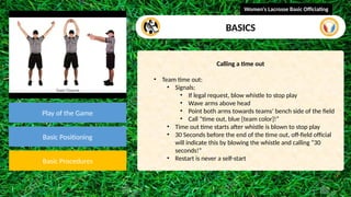 video
Play of the Game
Basic Positioning
Basic Procedures
Calling a time out
• Team time out:
• Signals:
• If legal request, blow whistle to stop play
• Wave arms above head
• Point both arms towards teams’ bench side of the field
• Call “time out, blue [team color]!”
• Time out time starts after whistle is blown to stop play
• 30 Seconds before the end of the time out, off-field official
will indicate this by blowing the whistle and calling “30
seconds!”
• Restart is never a self-start
Women's Lacrosse Basic Officiating
BASICS
 