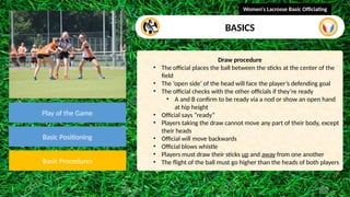 video
Play of the Game
Basic Positioning
Basic Procedures
Draw procedure
• The official places the ball between the sticks at the center of the
field
• The ‘open side’ of the head will face the player’s defending goal
• The official checks with the other officials if they’re ready
• A and B confirm to be ready via a nod or show an open hand
at hip height
• Official says “ready”
• Players taking the draw cannot move any part of their body, except
their heads
• Official will move backwards
• Official blows whistle
• Players must draw their sticks up and away from one another
• The flight of the ball must go higher than the heads of both players
Women's Lacrosse Basic Officiating
BASICS
 