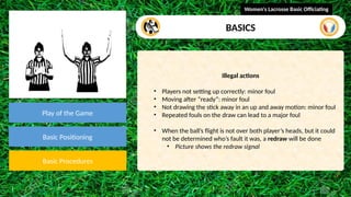 video
Play of the Game
Basic Positioning
Basic Procedures
Illegal actions
• Players not setting up correctly: minor foul
• Moving after “ready”: minor foul
• Not drawing the stick away in an up and away motion: minor foul
• Repeated fouls on the draw can lead to a major foul
• When the ball’s flight is not over both player’s heads, but it could
not be determined who’s fault it was, a redraw will be done
• Picture shows the redraw signal
Women's Lacrosse Basic Officiating
BASICS
 