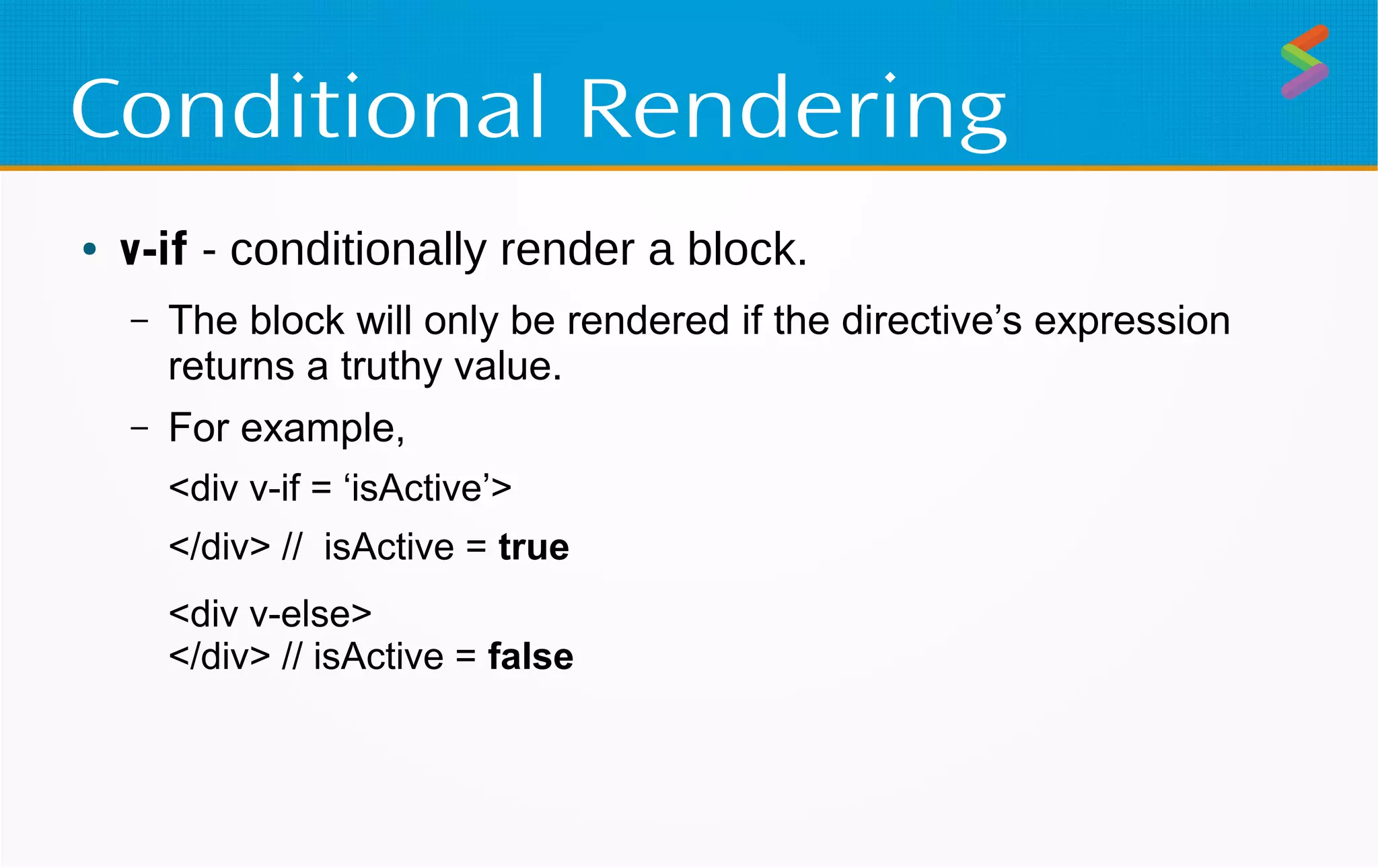 Conditional Rendering
● v-if - conditionally render a block.
– The block will only be rendered if the directive’s expression
returns a truthy value.
– For example,
<div v-if = ‘isActive’>
</div> // isActive = true
<div v-else>
</div> // isActive = false
 