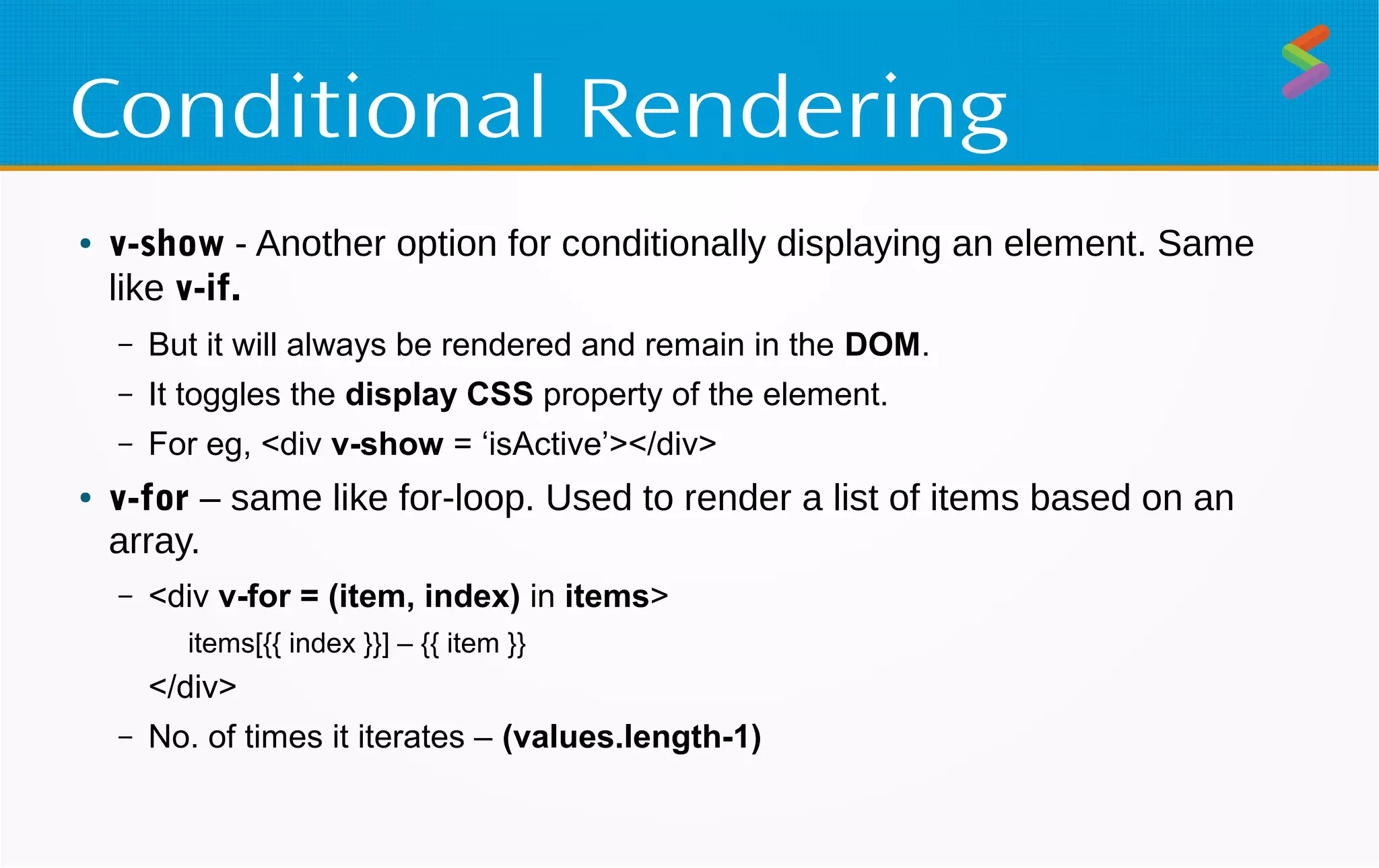Conditional Rendering
● v-show - Another option for conditionally displaying an element. Same
like v-if.
– But it will always be rendered and remain in the DOM.
– It toggles the display CSS property of the element.
– For eg, <div v-show = ‘isActive’></div>
● v-for – same like for-loop. Used to render a list of items based on an
array.
– <div v-for = (item, index) in items>
items[{{ index }}] – {{ item }}
</div>
– No. of times it iterates – (values.length-1)
 