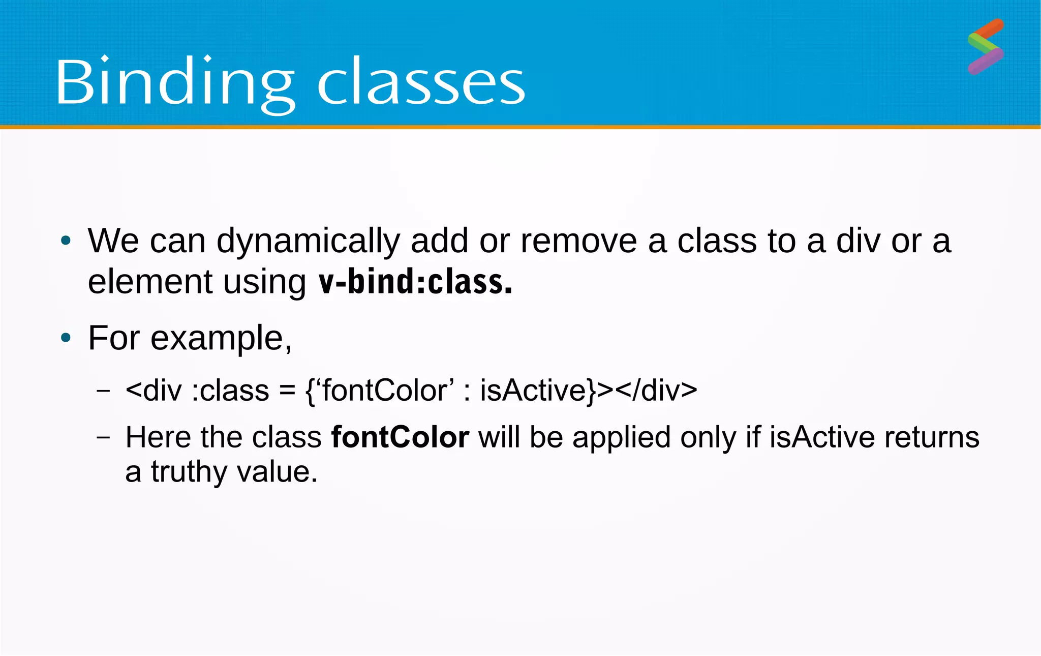 Binding classes
● We can dynamically add or remove a class to a div or a
element using v-bind:class.
● For example,
– <div :class = {‘fontColor’ : isActive}></div>
– Here the class fontColor will be applied only if isActive returns
a truthy value.
 