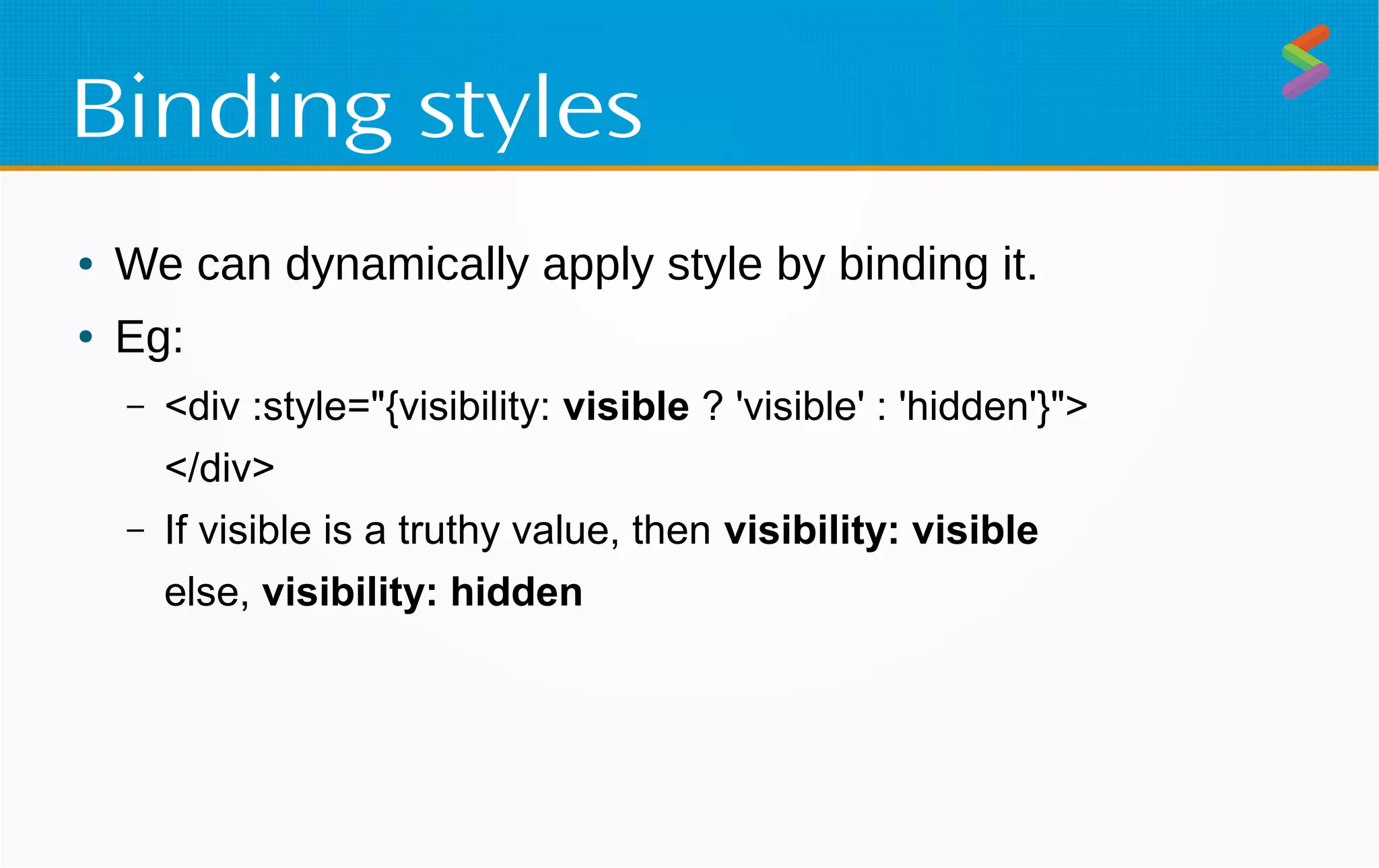 Binding styles
● We can dynamically apply style by binding it.
● Eg:
– <div :style="{visibility: visible ? 'visible' : 'hidden'}">
</div>
– If visible is a truthy value, then visibility: visible
else, visibility: hidden
 