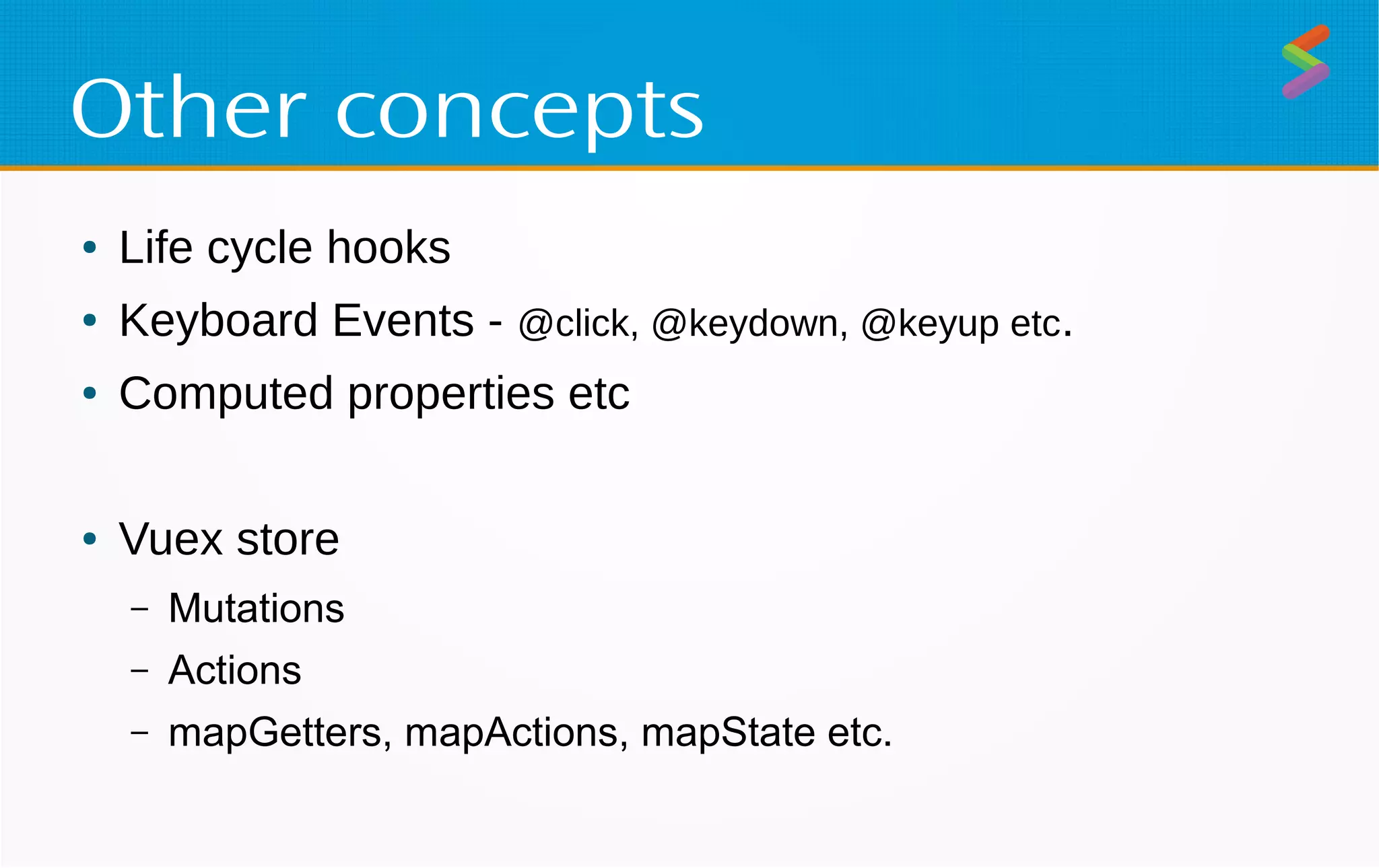 Other concepts
● Life cycle hooks
● Keyboard Events - @click, @keydown, @keyup etc.
● Computed properties etc
● Vuex store
– Mutations
– Actions
– mapGetters, mapActions, mapState etc.
 