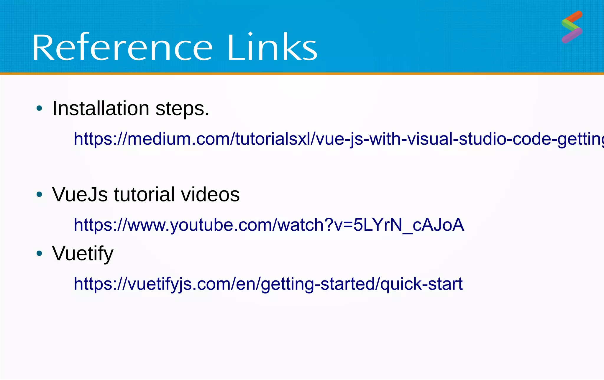 Reference Links
● Installation steps.
https://medium.com/tutorialsxl/vue-js-with-visual-studio-code-getting
● VueJs tutorial videos
https://www.youtube.com/watch?v=5LYrN_cAJoA
● Vuetify
https://vuetifyjs.com/en/getting-started/quick-start
 