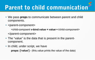Parent to child communication
● We pass props to communicate between parent and child
components.
● <parent-component>
<child-compoent v-bind:value = value></child-component>
</parent-component>
● The “value” is the data that is present in the parent-
component.
● In child, under script, we have
props: [‘value’] - (this.value prints the value of the data)
 
