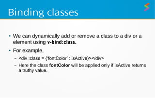 Binding classes
● We can dynamically add or remove a class to a div or a
element using v-bind:class.
● For example,
– <div :class = {‘fontColor’ : isActive}></div>
– Here the class fontColor will be applied only if isActive returns
a truthy value.
 