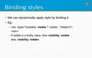 Binding styles
● We can dynamically apply style by binding it.
● Eg:
– <div :style="{visibility: visible ? 'visible' : 'hidden'}">
</div>
– If visible is a truthy value, then visibility: visible
else, visibility: hidden
 