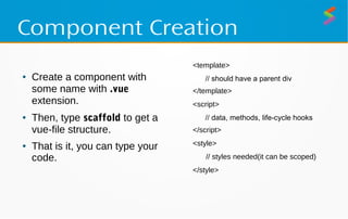 Component Creation
● Create a component with
some name with .vue
extension.
● Then, type scaffold to get a
vue-file structure.
● That is it, you can type your
code.
<template>
// should have a parent div
</template>
<script>
// data, methods, life-cycle hooks
</script>
<style>
// styles needed(it can be scoped)
</style>
 