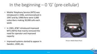 ©3G4G
• Mobile Telephony Service (MTS) was
introduced in 1946, commercialised in
1947 and by 1948 there were 5,000
subscribers making 30,000 calls each
week.
• In 1965, AT&T introduced Improved
MTS (IMTS) that mainly removed the
need for operator and improved
capacity
• Improved systems started to appear in
Sweden, USSR, etc.
Picture: Mobile Radio Phone
In the beginning – 0 ‘G’ (pre-cellular)
 