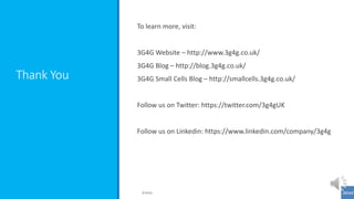 Thank You
To learn more, visit:
3G4G Website – http://www.3g4g.co.uk/
3G4G Blog – http://blog.3g4g.co.uk/
3G4G Small Cells Blog – http://smallcells.3g4g.co.uk/
Follow us on Twitter: https://twitter.com/3g4gUK
Follow us on Linkedin: https://www.linkedin.com/company/3g4g
©3G4G
 