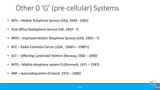©3G4G
• MTS – Mobile Telephone Service (USA, 1949 - 1965)
• Post Office Radiophone Service (UK, 1959 - ?)
• IMTS – Improved Mobile Telephone Service (USA, 1965 – ?)
• RCC – Radio Common Carrier (USA , 1960’s – 1980’s)
• OLT – Offentlig Landmobil Telefoni (Norway, 1966 – 1990)
• MTD – Mobile telephony system D (Denmark, 1971 – 1987)
• ARP – Autoradiopuhelin (Finland, 1971 – 2000)
Other 0 ‘G’ (pre-cellular) Systems
 