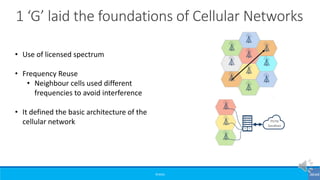 ©3G4G
1 ‘G’ laid the foundations of Cellular Networks
• Use of licensed spectrum
• Frequency Reuse
• Neighbour cells used different
frequencies to avoid interference
• It defined the basic architecture of the
cellular network
 