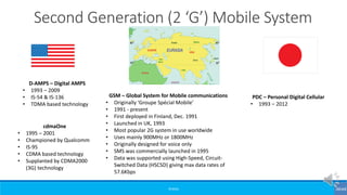 ©3G4G
Second Generation (2 ‘G’) Mobile System
D-AMPS – Digital AMPS
• 1993 – 2009
• IS-54 & IS-136
• TDMA based technology
cdmaOne
• 1995 – 2001
• Championed by Qualcomm
• IS-95
• CDMA based technology
• Supplanted by CDMA2000
(3G) technology
PDC – Personal Digital Cellular
• 1993 – 2012
GSM – Global System for Mobile communications
• Originally ‘Groupe Spécial Mobile’
• 1991 - present
• First deployed in Finland, Dec. 1991
• Launched in UK, 1993
• Most popular 2G system in use worldwide
• Uses mainly 900MHz or 1800MHz
• Originally designed for voice only
• SMS was commercially launched in 1995
• Data was supported using High-Speed, Circuit-
Switched Data (HSCSD) giving max data rates of
57.6Kbps
 