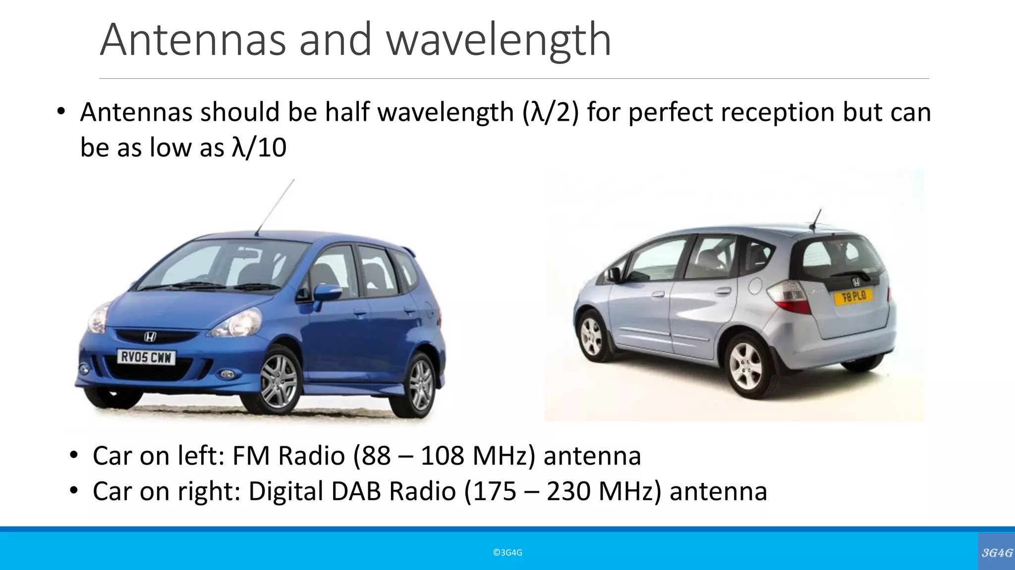 Antennas and wavelength
©3G4G
• Antennas should be half wavelength (λ/2) for perfect reception but can
be as low as λ/10
• Car on left: FM Radio (88 – 108 MHz) antenna
• Car on right: Digital DAB Radio (175 – 230 MHz) antenna
 