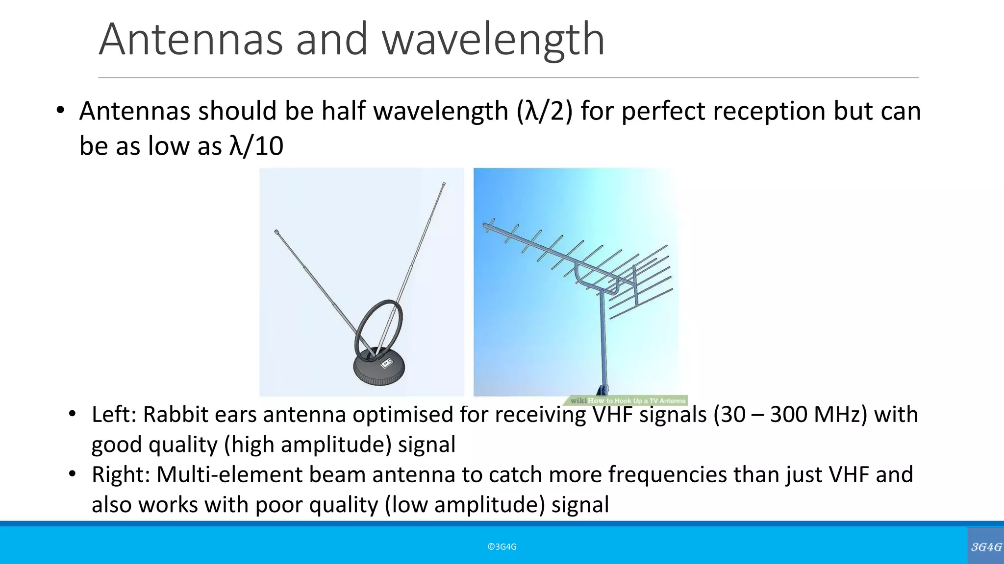 Antennas and wavelength
©3G4G
• Antennas should be half wavelength (λ/2) for perfect reception but can
be as low as λ/10
• Left: Rabbit ears antenna optimised for receiving VHF signals (30 – 300 MHz) with
good quality (high amplitude) signal
• Right: Multi-element beam antenna to catch more frequencies than just VHF and
also works with poor quality (low amplitude) signal
 