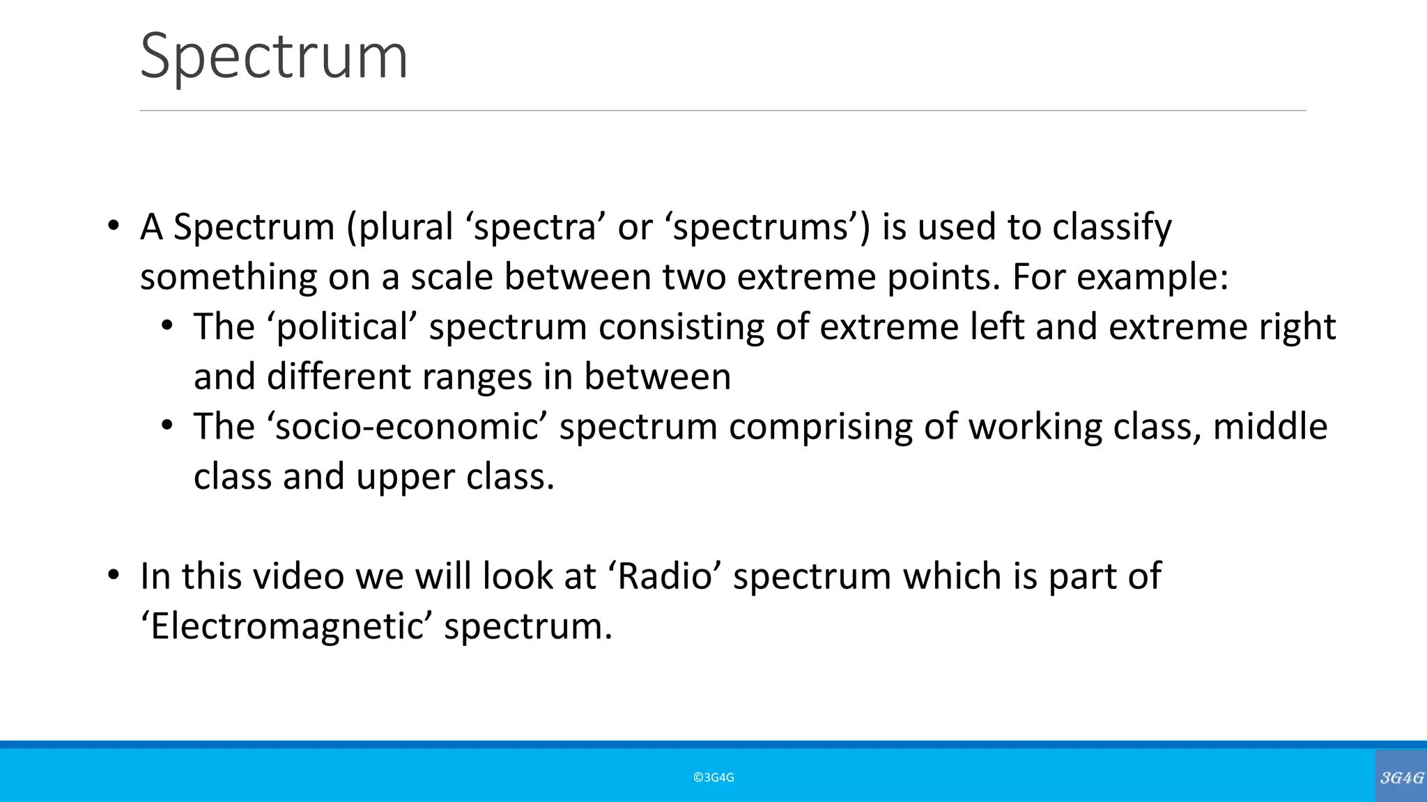 Spectrum
©3G4G
• A Spectrum (plural ‘spectra’ or ‘spectrums’) is used to classify
something on a scale between two extreme points. For example:
• The ‘political’ spectrum consisting of extreme left and extreme right
and different ranges in between
• The ‘socio-economic’ spectrum comprising of working class, middle
class and upper class.
• In this video we will look at ‘Radio’ spectrum which is part of
‘Electromagnetic’ spectrum.
 