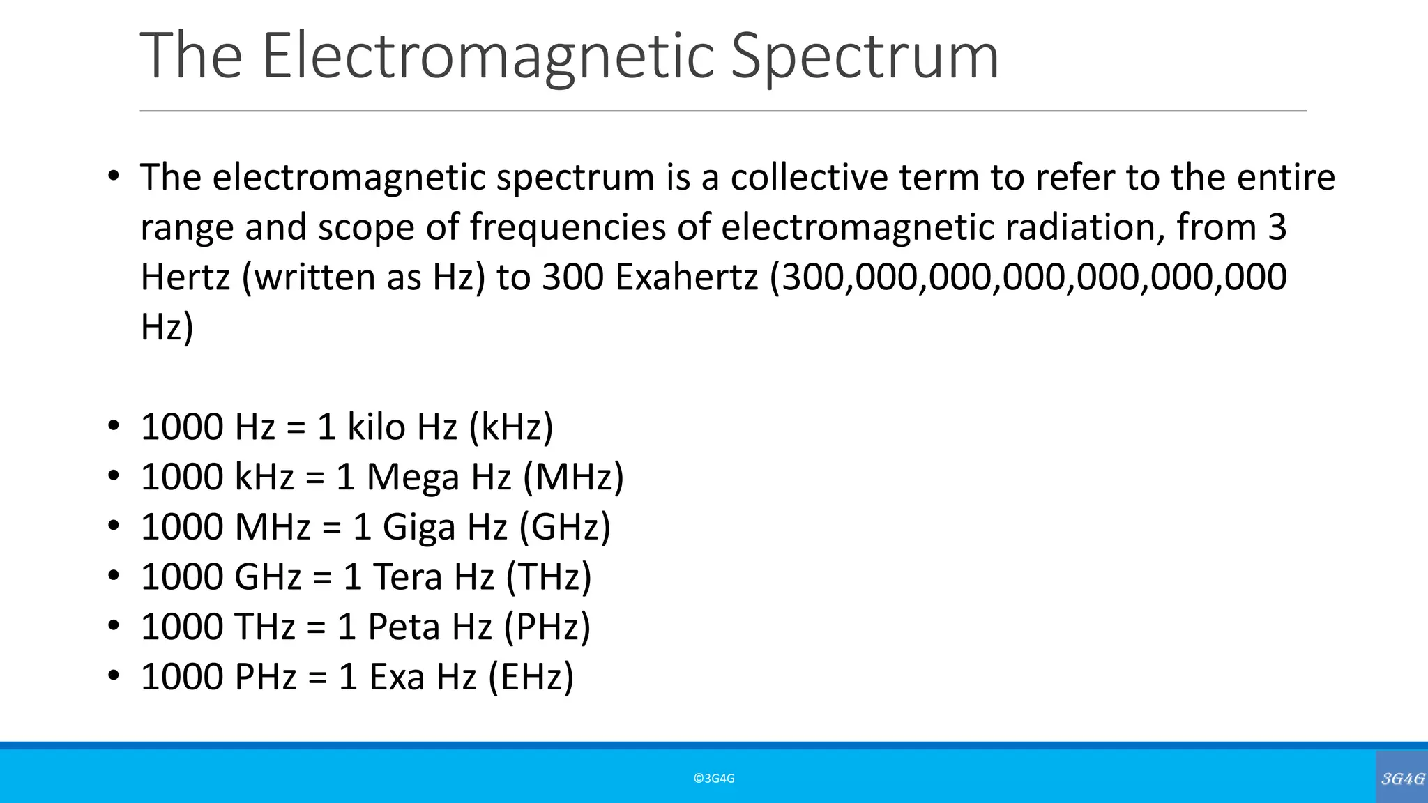 The Electromagnetic Spectrum
©3G4G
• The electromagnetic spectrum is a collective term to refer to the entire
range and scope of frequencies of electromagnetic radiation, from 3
Hertz (written as Hz) to 300 Exahertz (300,000,000,000,000,000,000
Hz)
• 1000 Hz = 1 kilo Hz (kHz)
• 1000 kHz = 1 Mega Hz (MHz)
• 1000 MHz = 1 Giga Hz (GHz)
• 1000 GHz = 1 Tera Hz (THz)
• 1000 THz = 1 Peta Hz (PHz)
• 1000 PHz = 1 Exa Hz (EHz)
 