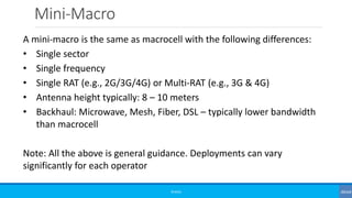 Mini-Macro
©3G4G
A mini-macro is the same as macrocell with the following differences:
• Single sector
• Single frequency
• Single RAT (e.g., 2G/3G/4G) or Multi-RAT (e.g., 3G & 4G)
• Antenna height typically: 8 – 10 meters
• Backhaul: Microwave, Mesh, Fiber, DSL – typically lower bandwidth
than macrocell
Note: All the above is general guidance. Deployments can vary
significantly for each operator
 