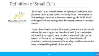 Definition of Small Cells
©3G4G
‘Small cells’ is an umbrella term for operator-controlled, low-
powered radio access nodes, including those that operate in
licensed spectrum and unlicensed carrier-grade Wi-Fi. Small
cells typically have a range from 10 meters to several hundred
meters.
Types of small cells include femtocells, picocells and microcells
– broadly increasing in size from femtocells (the smallest) to
microcells (the largest). Any or all of these small cells can be
based on ‘femtocell technology’ – i.e. the collection of
standards, software, open interfaces, chips and know-how that
have powered the growth of femtocells.
 